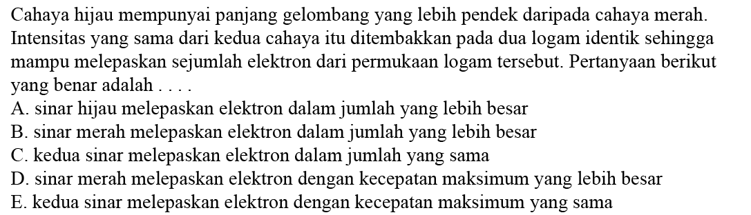 Cahaya hijau mempunyai panjang gelombang yang lebih pendek daripada cahaya merah. Intensitas yang sama dari kedua cahaya itu ditembakkan pada dua logam identik sehingga mampu melepaskan sejumlah elektron dari permukaan logam tersebut. Pertanyaan berikut yang benar adalah ....A. sinar hijau melepaskan elektron dalam jumlah yang lebih besar B. sinar merah melepaskan elektron dalam jumlah yang lebih besar C. kedua sinar melepaskan elektron dalam jumlah yang sama D. sinar merah melepaskan elektron dengan kecepatan maksimum yang lebih besar E. kedua sinar melepaskan elektron dengan kecepatan maksimum yang sama 