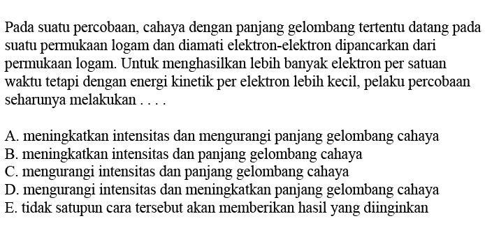 Pada suatu percobaan, cahaya dengan panjang gelombang tertentu datang pada suatu permukaan logam dan diamati elektron-elektron dipancarkan dari permukaan logam. Untuk menghasilkan lebih banyak elektron per satuan waktu tetapi dengan energi kinetik per elektron lebih kecil, pelaku percobaan seharunya melakukan ....A. meningkatkan intensitas dan mengurangi panjang gelombang cahayaB. meningkatkan intensitas dan panjang gelombang cahayaC. mengurangi intensitas dan panjang gelombang cahayaD. mengurangi intensitas dan meningkatkan panjang gelombang cahayaE. tidak satupun cara tersebut akan memberikan hasil yang diinginkan