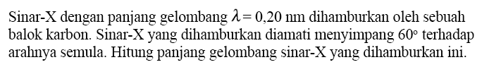 Sinar- X dengan panjang gelombang lambda=0,20 Nm dihamburkan oleh sebuah balok karbon. Sinar-X yang dihamburkan diamati menyimpang 60 terhadap arahnya semula. Hitung panjang gelombang sinar-X yang dihamburkan ini.