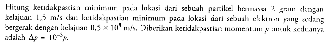 Hitung ketidakpastian minimum pada lokasi dari sebuah partikel bermassa 2 gram dengan kelajuan  1,5 m / s  dan ketidakpastian minimum pada lokasi dari sebuah elektron yang sedang bergerak dengan kelajuan  0,5 x 10^(8) m / s . Diberikan ketidakpastian momentum  p  untuk keduanya adalah  segitiga p=10^(-3) p .