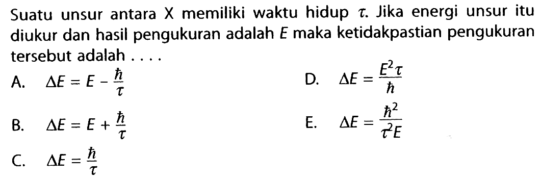 Suatu unsur antara  X  memiliki waktu hidup  tau . Jika energi unsur itu diukur dan hasil pengukuran adalah  E  maka ketidakpastian pengukuran tersebut adalah ....
