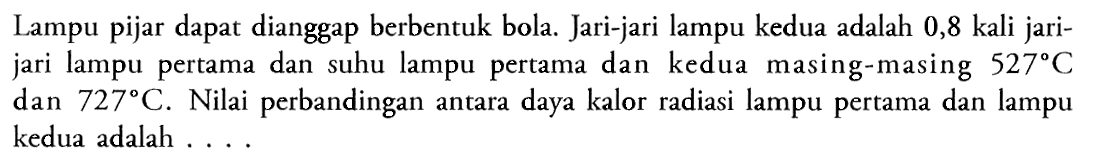 Lampu pijar dapat dianggap berbentuk bola. Jari-jari lampu kedua adalah 0,8 kali jarijari lampu pertama dan suhu lampu pertama dan kedua masing-masing 527 C dan 727 C. Nilai perbandingan antara daya kalor radiasi lampu pertama dan lampu kedua adalah ....
