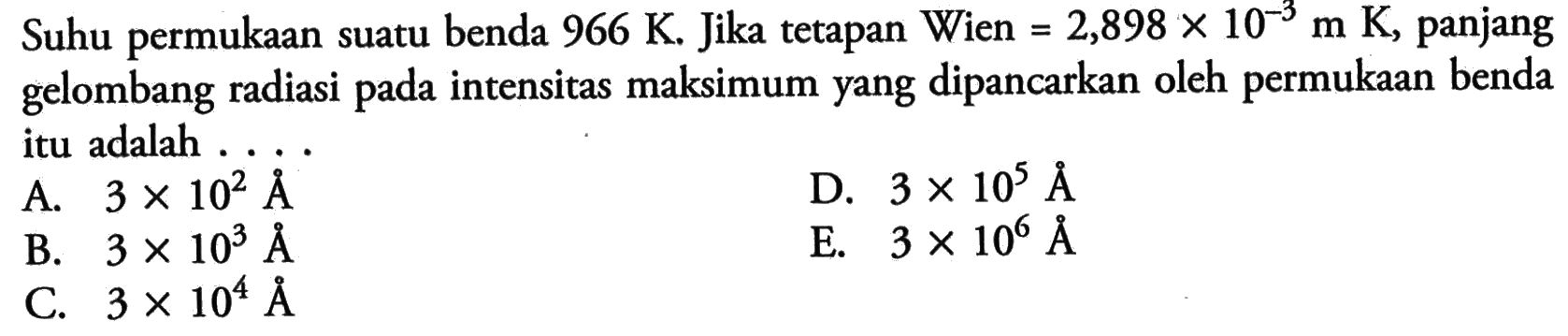 Suhu permukaan suatu benda  966 K . Jika tetapan Wien  =2,898 x 10^-3 m K , panjang gelombang radiasi pada intensitas maksimum yang dipancarkan oleh permukaan benda itu adalah ....A.  3 x 10^2 AD.  3 x 10^5 AB.  3 x 10^3 AE.  3 x 10^6 AC.  3 x 10^4 A