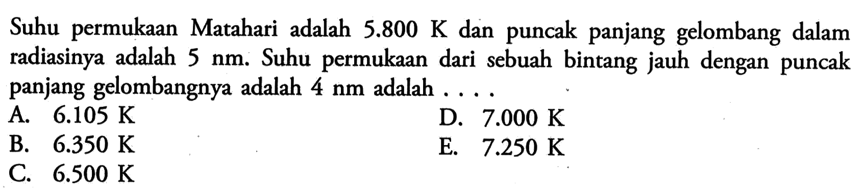 Suhu permukaan Matahari adalah 5.800 K dan puncak panjang gelombang dalam radiasinya adalah 5 nm. Suhu permukaan dari sebuah bintang jauh dengan puncak panjang gelombangnya adalah 4 nm adalah....   