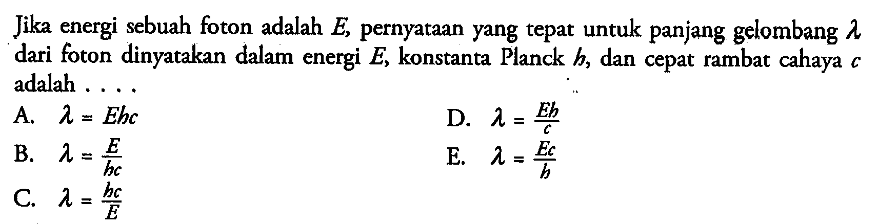 Jika energi sebuah foton adalah E, pernyataan yang tepat untuk panjang gelombang lambda dari foton dinyatakan dalam energi E, konstanta Planck h, dan cepat rambat cahaya c adalah .... A. lambda=Ehc B. lambda=E/hc C. lambda=hc/E D. lambda=Eh/c E. lambda=Ec/h 