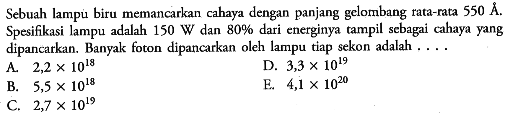 Sebuah lampu biru memancarkan cahaya dengan panjang gelombang rata-rata 550 A. Spesifikasi lampu adalah 150 W dan 80 % dari energinya tampil sebagai cahaya yang dipancarkan. Banyak foton dipancarkan oleh lampu tiap sekon adalah . ...