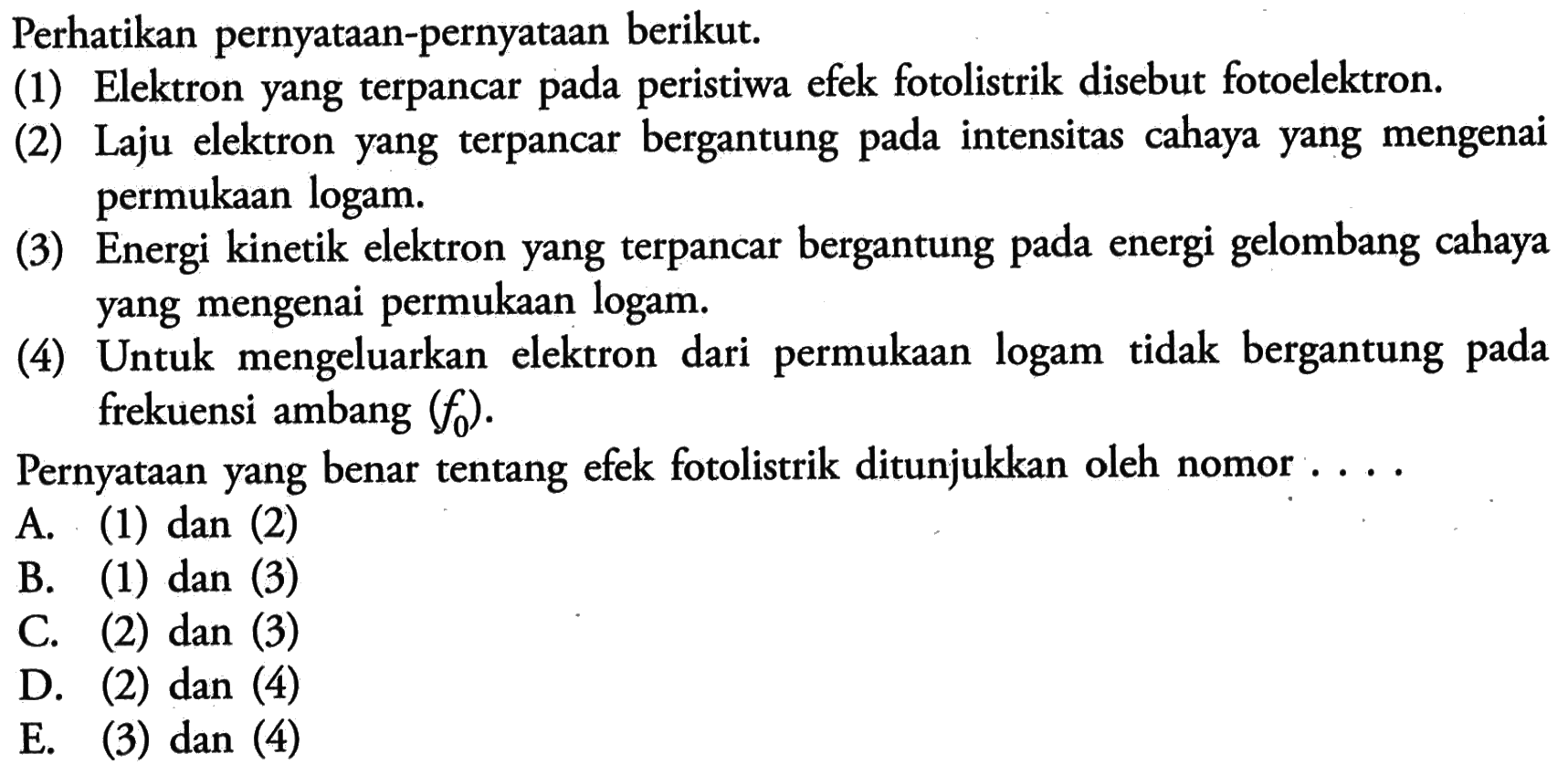 Perhatikan pernyataan-pernyataan berikut.(1) Elektron yang terpancar pada peristiwa efek fotolistrik disebut fotoelektron.(2) Laju elektron yang terpancar bergantung pada intensitas cahaya yang mengenai permukaan logam.(3) Energi kinetik elektron yang terpancar bergantung pada energi gelombang cahaya yang mengenai permukaan logam.(4) Untuk mengeluarkan elektron dari permukaan logam tidak bergantung pada frekuensi ambang  (f0) .Pernyataan yang benar tentang efek fotolistrik ditunjukkan oleh nomor ....