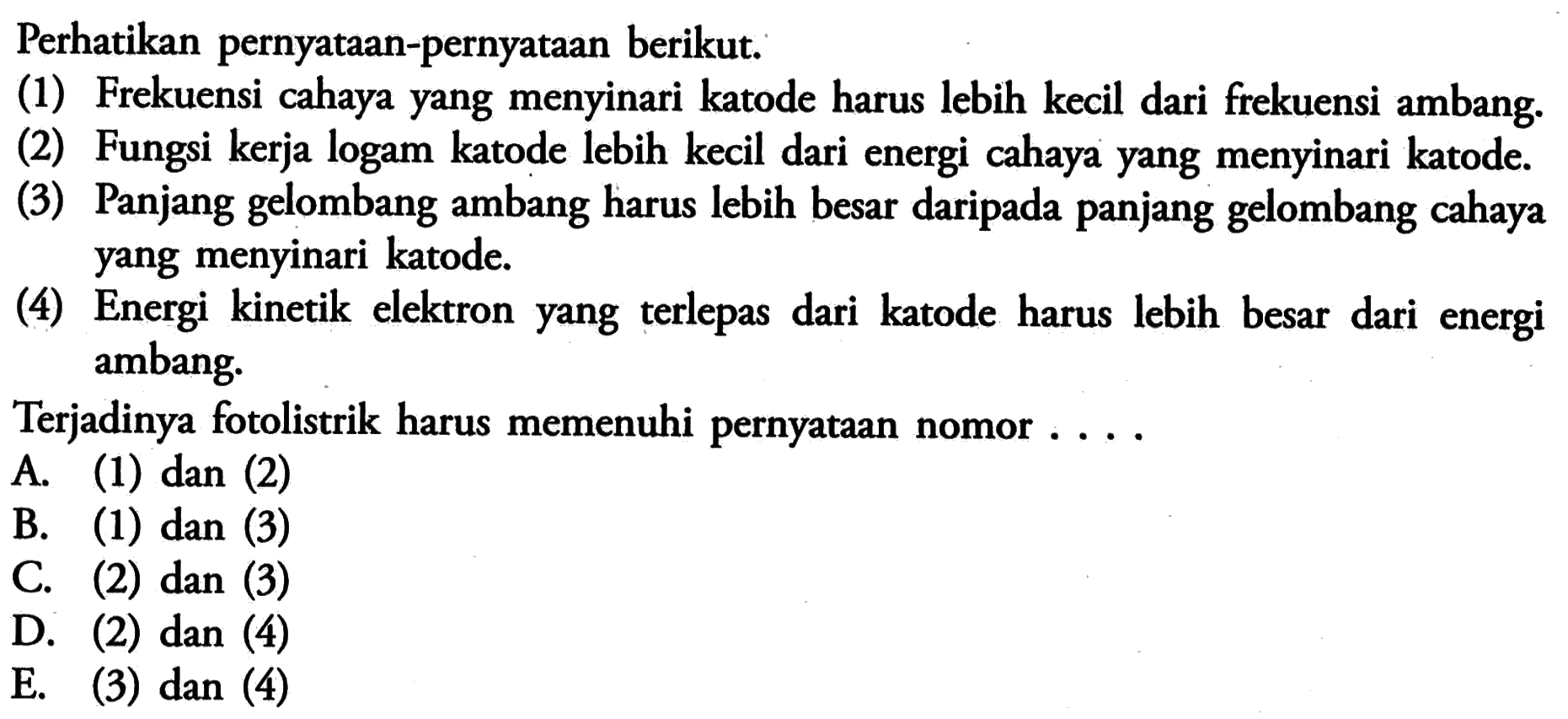 Perhatikan pernyataan-pernyataan berikut.(1) Frekuensi cahaya yang menyinari katode harus lebih kecil dari frekuensi ambang.(2) Fungsi kerja logam katode lebih kecil dari energi cahaya yang menyinari katode.(3) Panjang gelombang ambang harus lebih besar daripada panjang gelombang cahaya yang menyinari katode.(4) Energi kinetik elektron yang terlepas dari katode harus lebih besar dari energi ambang.Terjadinya fotolistrik harus memenuhi pernyataan nomor ....A. (1) dan (2)B. (1) dan (3)C. (2) dan (3)D. (2) dan (4)E. (3) dan (4)