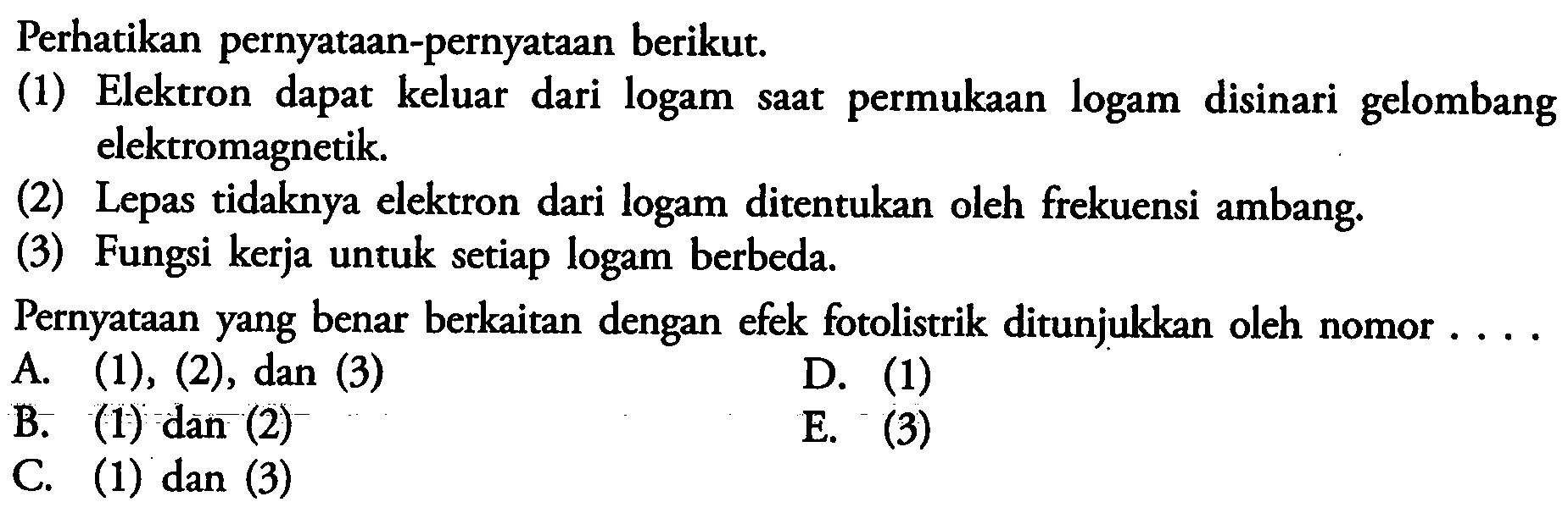 Perhatikan pernyataan-pernyataan berikut. (1) Elektron dapat keluar dari logam saat permukaan logam disinari gelombang elektromagnetik. (2) Lepas tidaknya elektron dari logam ditentukan oleh frekuensi ambang. (3) Fungsi kerja untuk setiap logam berbeda. Pernyataan yang benar berkaitan dengan efek fotolistrik ditunjukkan oleh nomor .... 