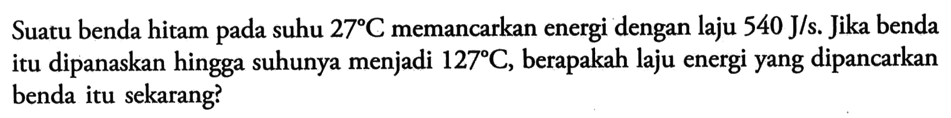 Suatu benda hitam pada suhu 27 C memancarkan energi dengan laju 540 J/s. Jika benda itu dipanaskan hingga suhunya menjadi 127 C, berapakah laju energi yang dipancarkan benda itu sekarang?