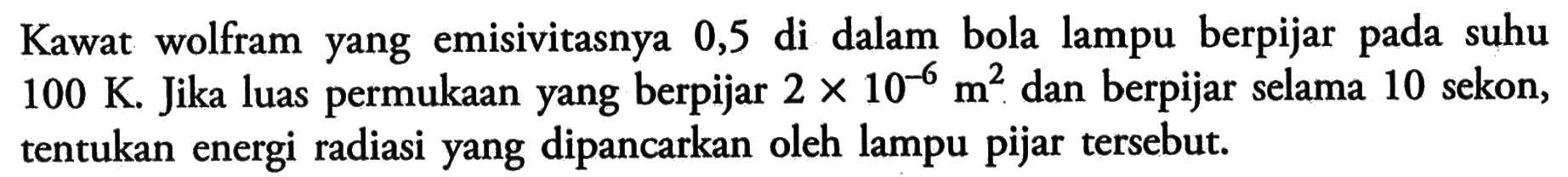 Kawat wolfram yang emisivitasnya 0,5 di dalam bola lampu berpijar pada suhu 100 K. Jika luas permukaan yang berpijar 2 x 10^(-6) m^2 dan berpijar selama 10 sekon, tentukan energi radiasi yang dipancarkan oleh lampu pijar tersebut.