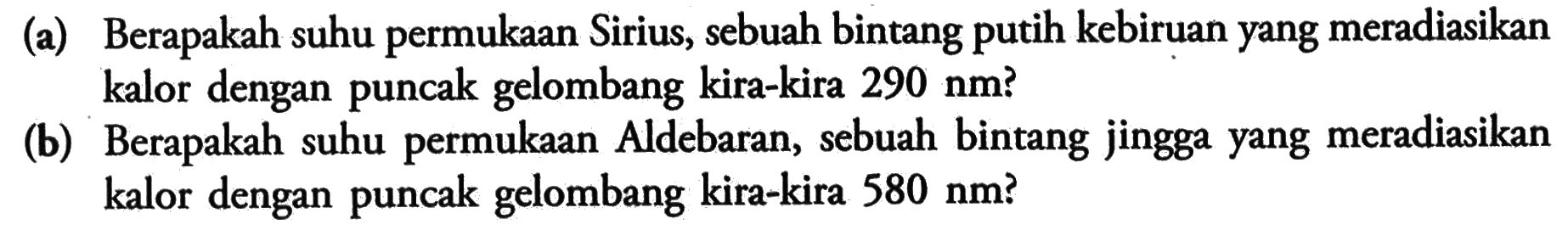 (a) Berapakah suhu permukaan Sirius, sebuah bintang putih kebiruan yang meradiasikan kalor dengan puncak gelombang kira-kira 290 nm?(b) Berapakah suhu permukaan Aldebaran, sebuah bintang jingga yang meradiasikan kalor dengan puncak gelombang kira-kira 580 nm?