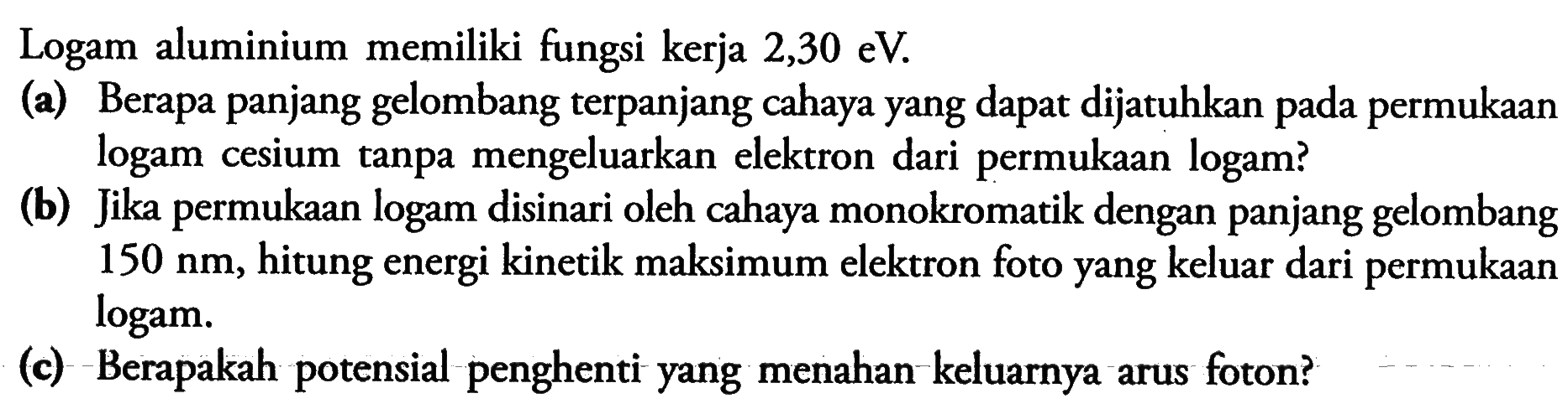 Logam aluminium memiliki fungsi kerja  2,30 eV.(a) Berapa panjang gelombang terpanjang cahaya yang dapat dijatuhkan pada permukaan logam cesium tanpa mengeluarkan elektron dari permukaan logam?(b) Jika permukaan logam disinari oleh cahaya monokromatik dengan panjang gelombang  150 nm, hitung energi kinetik maksimum elektron foto yang keluar dari permukaan logam.(c) Berapakah potensial penghenti yang menahan keluarnya arus foton? 