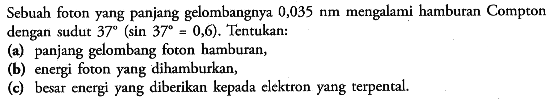 Sebuah foton yang panjang gelombangnya  0,035 nm  mengalami hamburan Compton dengan sudut  37(sin 37=0,6) . Tentukan:(a) panjang gelombang foton hamburan,(b) energi foton yang dihamburkan,(c) besar energi yang diberikan kepada elektron yang terpental.