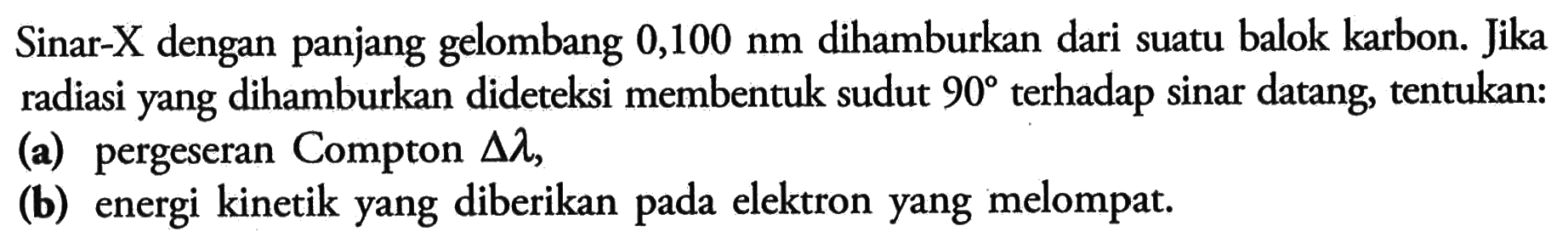Sinar-X dengan panjang gelombang  0,100 nm  dihamburkan dari suatu balok karbon. Jika radiasi yang dihamburkan dideteksi membentuk sudut  90  terhadap sinar datang, tentukan:(a) pergeseran Compton  segitiga lambda ,(b) energi kinetik yang diberikan pada elektron yang melompat.