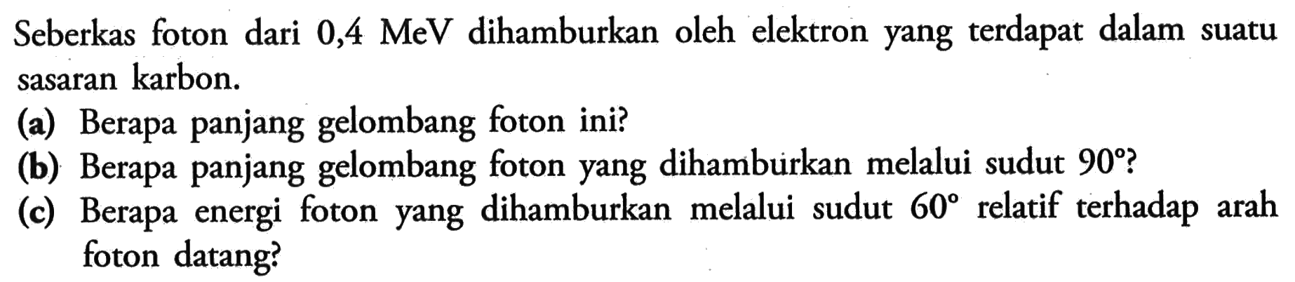 Seberkas foton dari 0,4 MeV dihamburkan oleh elektron yang terdapat dalam suatu sasaran karbon.
(a) Berapa panjang gelombang foton ini?
(b) Berapa panjang gelombang foton yang dihamburkan melalui sudut 90?
(c) Berapa energi foton yang dihamburkan melalui sudut 60 relatif terhadap arah foton datang?