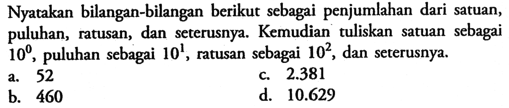 Nyatakan bilangan-bilangan berikut sebagai penjumlahan dari satuan, puluhan, ratusan, dan seterusnya. Kemudian tuliskan satuan sebagai 10^0, puluhan sebagai 10^1, ratusan sebagai 10^2, dan seterusnya. a. 52 b. 460 c. 2.381 d. 10.629