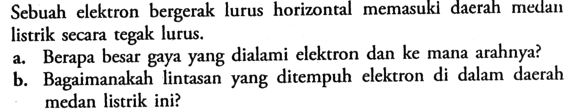 Sebuah elektron bergerak lurus horizontal memasuki daerah medan listrik secara tegak lurus. a. Berapa besar gaya yang dialami elektron dan ke mana arahnya? b. Bagaimanakah lintasan yang ditempuh elektron di dalam daerah medan listrik ini?