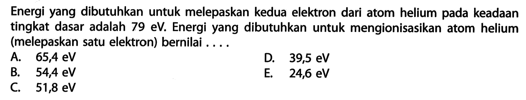 Energi yang dibutuhkan untuk melepaskan kedua elektron dari atom helium pada keadaan tingkat dasar adalah 79 eV. Energi yang dibutuhkan untuk mengionisasikan atom helium (melepaskan satu elektron) bernilai .... 