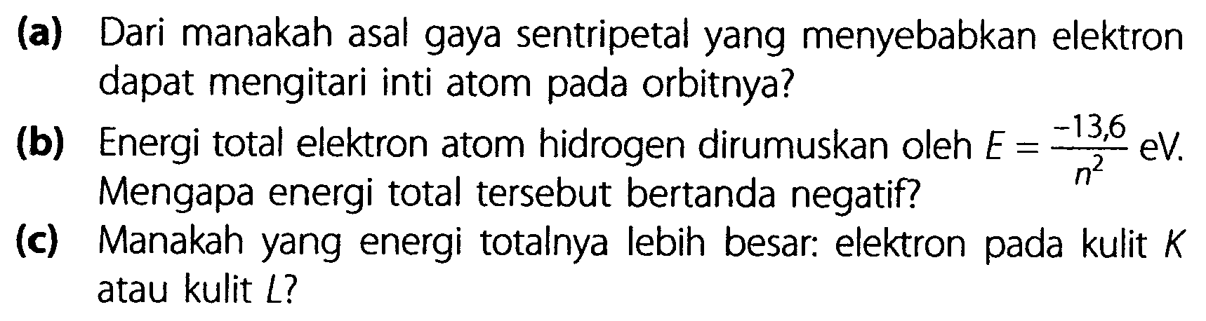 (a) Dari manakah asal gaya sentripetal yang menyebabkan elektron dapat mengitari inti atom pada orbitnya? 
(b) Energi total elektron atom hidrogen dirumuskan oleh E = -13,6/n^2 eV. Mengapa energi total tersebut bertanda negatif? 
(c) Manakah yang energi totalnya lebih besar: elektron pada kulit K atau kulit L?