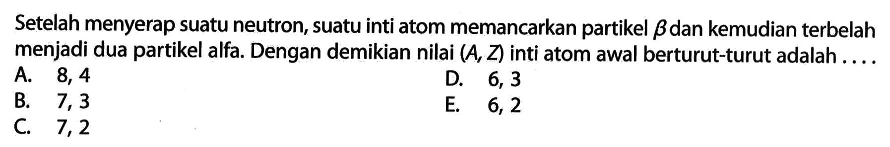 Setelah menyerap suatu neutron, suatu inti atom memancarkan partikel beta dan kemudian terbelah menjadi dua partikel alfa. Dengan demikian nilai (A, Z) inti atom awal berturut-turut adalah .... 