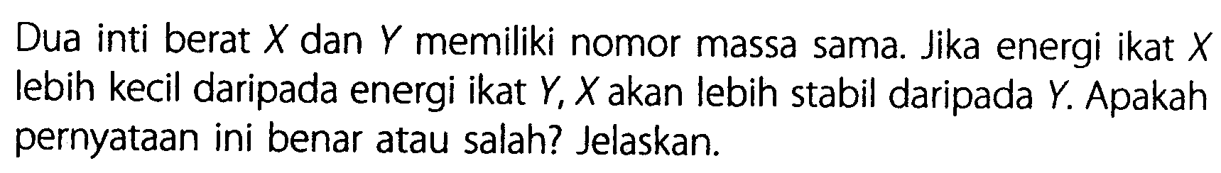 Dua inti berat X dan Y memiliki nomor massa sama. Jika energi ikat X lebih kecil daripada energi ikat Y, X akan lebih stabil daripada Y. Apakah pernyataan ini benar atau salah? Jelaskan.