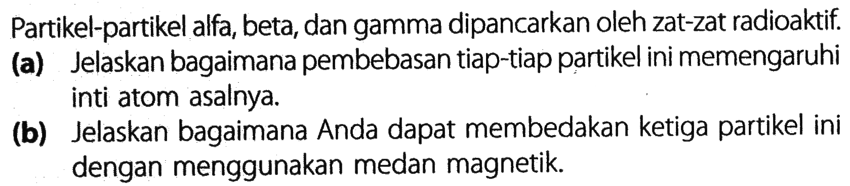 Partikel-partikel alfa, beta, dan gamma dipancarkan oleh zat-zat radioaktif.
(a) Jelaskan bagaimana pembebasan tiap-tiap partikel ini memengaruhi inti atom asalnya.
(b) Jelaskan bagaimana Anda dapat membedakan ketiga partikel ini dengan menggunakan medan magnetik.