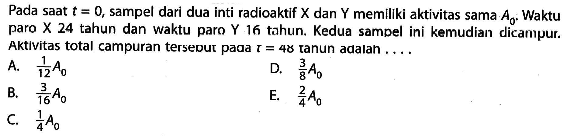 Pada saat t = 0, sampel dari dua inti radioaktif X dan Y memiliki aktivitas sama A0. Waktu paro X 24 tahun dan waktu paro Y 16 tahun. Kedua sampel ini kemudian dicampur. Aktivitas total campuran tersebut pada t = 48 tahun adalah ....