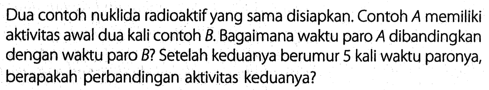 Dua contoh nuklida radioaktif yang sama disiapkan. Contoh  A  memiliki aktivitas awal dua kali contoh B. Bagaimana waktu paro  A  dibandingkan dengan waktu paro  B  ? Setelah keduanya berumur 5 kali waktu paronya, berapakah perbandingan aktivitas keduanya?