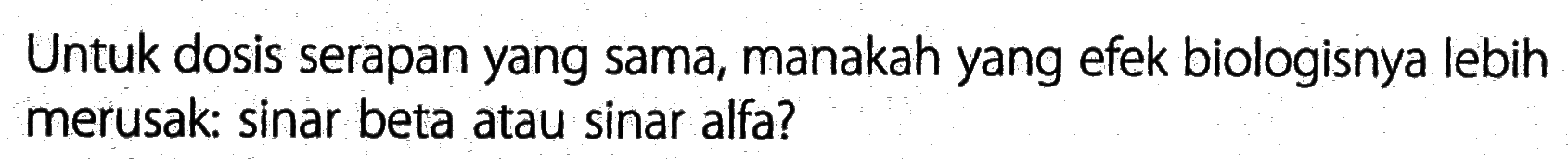 Untuk dosis serapan yang sama, manakah yang efek biologisnya lebih merusak: sinar beta atau sinar alfa?