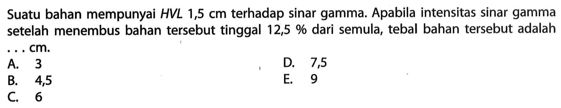 Suatu bahan mempunyai HVL 1,5 cm terhadap sinar gamma. Apabila intensitas sinar gamma setelah menembus bahan tersebut tinggal 12,5% dari semula, tebal bahan tersebut adalah ... cm.