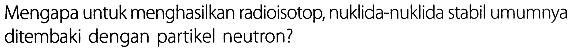 Mengapa untuk menghasilkan radioisotop, nuklida-nuklida stabil umumnya ditembaki dengan partikel neutron?