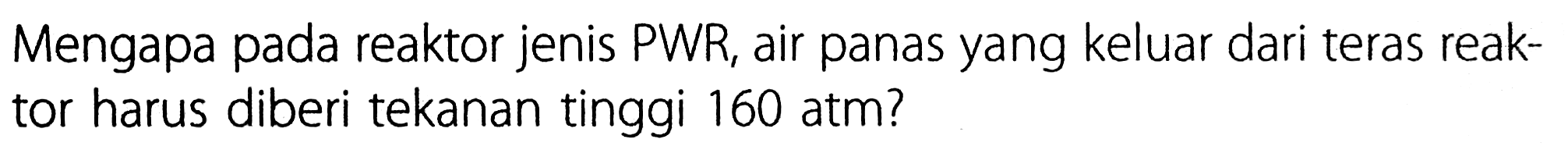 Mengapa pada reaktor jenis PWR, air panas yang keluar dari teras reaktor harus diberi tekanan tinggi 160 atm?