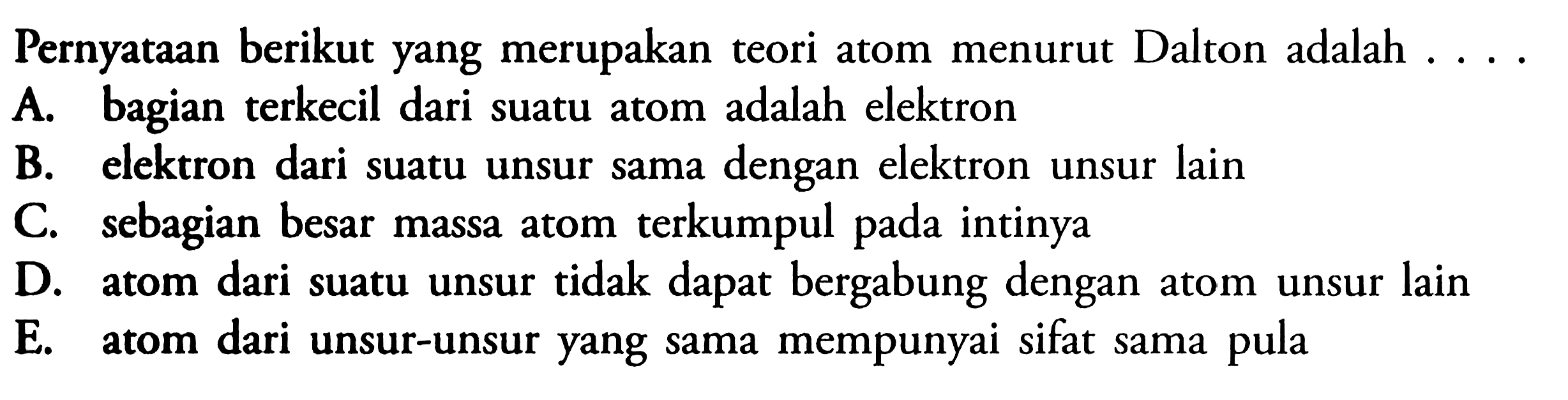 Pernyataan berikut yang merupakan teori atom menurut Dalton adalah ....A. bagian terkecil dari suatu atom adalah elektronB. elektron dari suatu unsur sama dengan elektron unsur lainC. sebagian besar massa atom terkumpul pada intinyaD. atom dari suatu unsur tidak dapat bergabung dengan atom unsur lainE. atom dari unsur-unsur yang sama mempunyai sifat sama pula