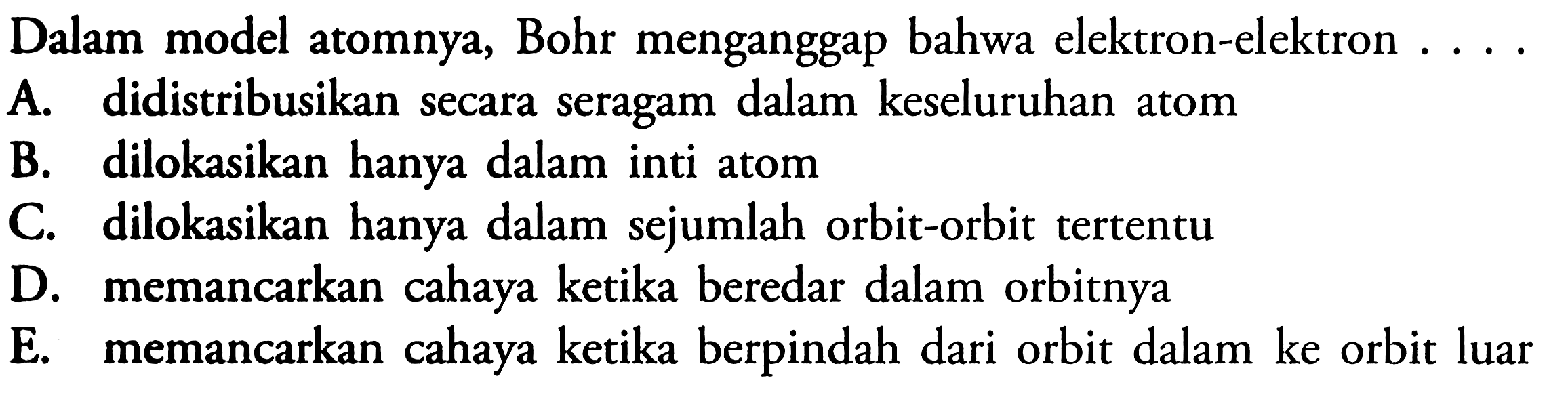 Dalam model atomnya, Bohr menganggap bahwa elektron-elektron ....A. didistribusikan secara seragam dalam keseluruhan atomB. dilokasikan hanya dalam inti atomC. dilokasikan hanya dalam sejumlah orbit-orbit tertentuD. memancarkan cahaya ketika beredar dalam orbitnyaE. memancarkan cahaya ketika berpindah dari orbit dalam ke orbit luar