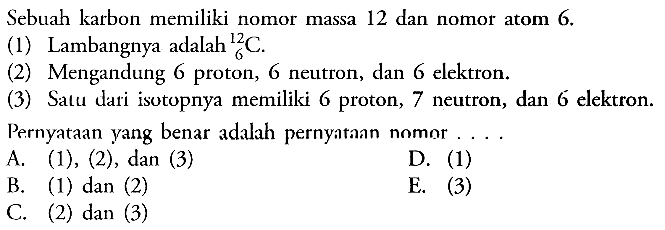 Sebuah karbon memiliki nomor massa 12 dan nomor atom  6 . (1) Lambangnya adalah 6 12C.(2) Mengandung 6 proton, 6 neutron, dan 6 elektron.(3) Satu dari isotopnya memiliki 6 proton, 7 neutron, dan 6 elektron.Pernyataan yang benar adalah pernyatann nomor ....