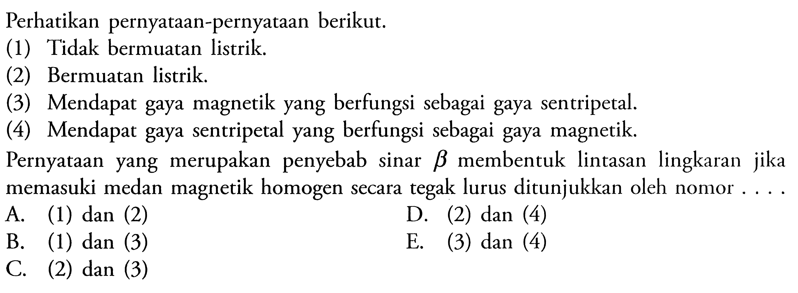 Perhatikan pernyataan-pernyataan berikut. (1) Tidak bermuatan listrik. (2) Bermuatan listrik. (3) Mendapat gaya magnetik yang berfungsi sebagai gaya sentripetal. (4) Mendapat gaya sentripetal yang berfungsi sebagai gaya magnetik. Pernyataan yang merupakan penyebab sinar  b  membentuk lintasan lingkaran jika memasuki medan magnetik homogen secara tegak lurus ditunjukkan oleh nomor.... A. (1) dan (2) B. (1) dan (3) D. (2) dan (4) C. (2) dan (3) E. (3) dan (4) 