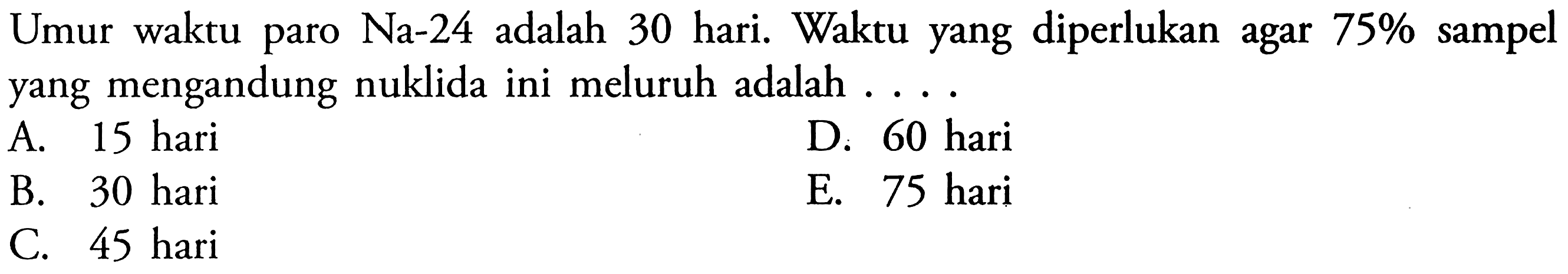 Umur waktu paro  Na-24  adalah 30 hari. Waktu yang diperlukan agar  75%  sampel yang mengandung nuklida ini meluruh adalah ....