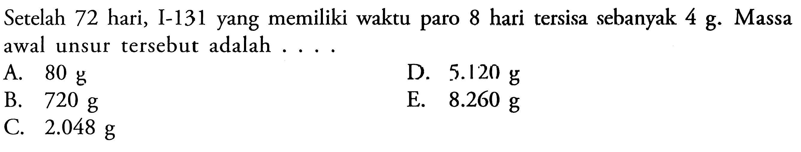 Setelah 72 hari, I-131 yang memiliki waktu paro 8 hari tersisa sebanyak 4 g. Massa awal unsur tersebut adalah ....