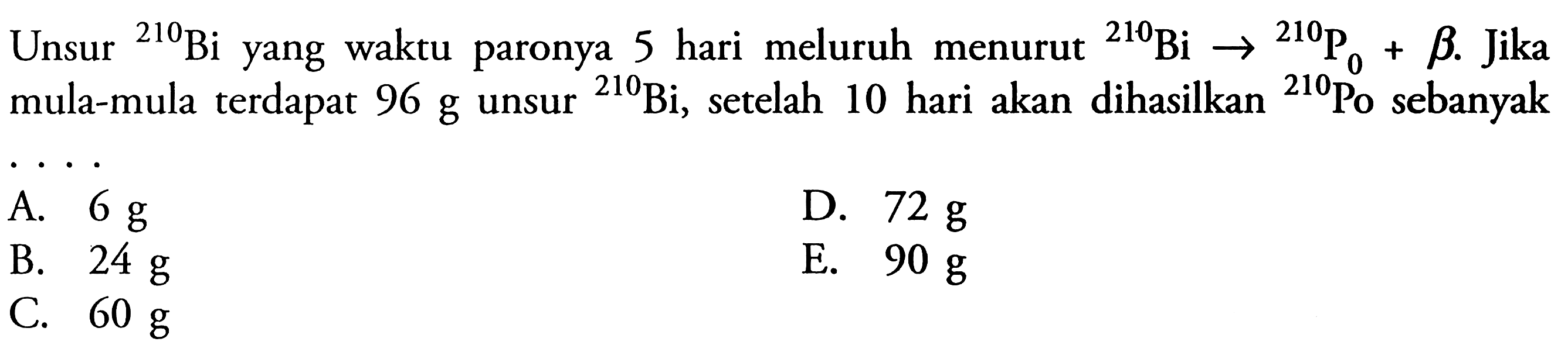 Unsur 210 Bi  yang waktu paronya 5 hari meluruh menurut  210 Bi->210 P 0+beta . jika mula-mula terdapat  96 g  unsur  210 Bi , setelah 10 hari akan dihasilkan   210 P 0  sebanyak ....   