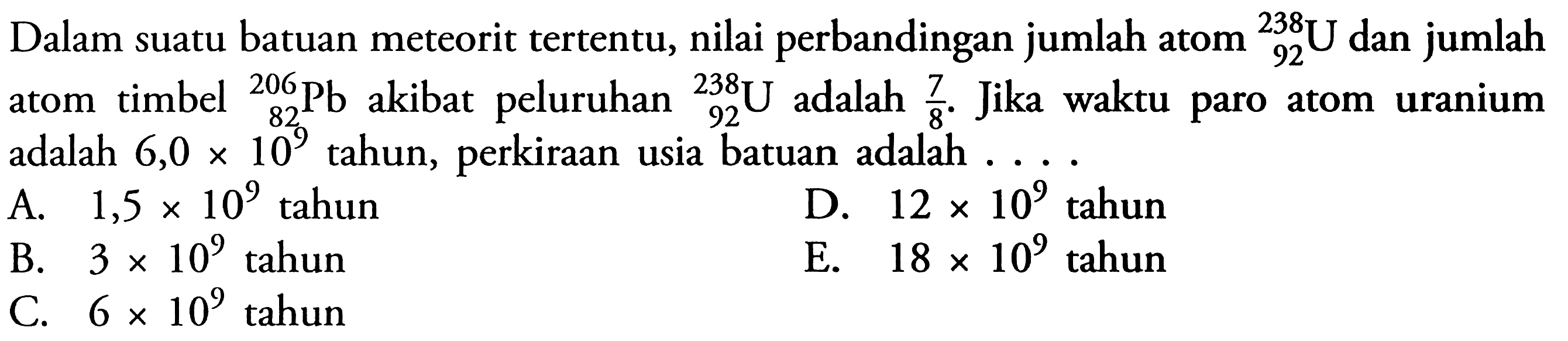 Dalam suatu batuan meteorit tertentu, nilai perbandingan jumlah atom 92^238 U  dan jumlah atom timbel  82^206 Pb akibat peluruhan 92^238 U  adalah 7/8. Jika waktu paro atom uranium adalah 6,0 x 10^9  tahun, perkiraan usia batuan adalah ....