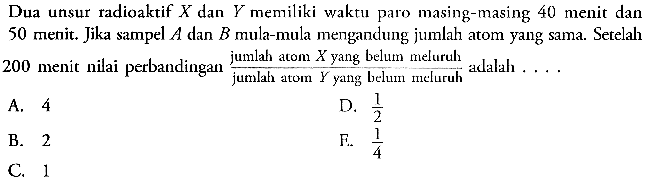 Dua unsur radioaktif X dan Y memiliki waktu paro masing-masing 40 menit dan 50 menit. Jika sampel A dan B mula-mula mengandung jumlah atom yang sama. Setelah 200 menit nilai perbandingan  (jumlah atom X yang belum meluruh)/(jumlah atom Y yang belum meluruh) adalah .... 