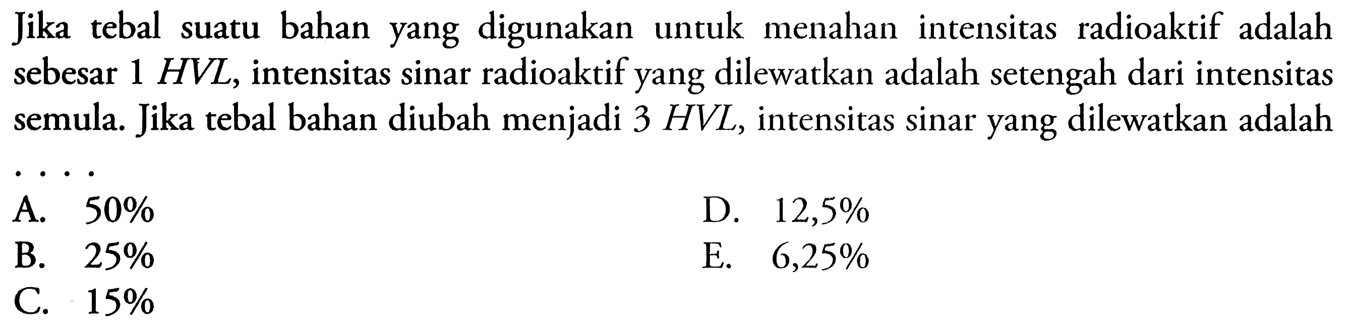 Jika tebal suatu bahan yang digunakan untuk menahan intensitas radioaktif adalah sebesar 1 HVL, intensitas sinar radioaktif yang dilewatkan adalah setengah dari intensitas semula. Jika tebal bahan diubah menjadi 3 HVL, intensitas sinar yang dilewatkan adalah... 