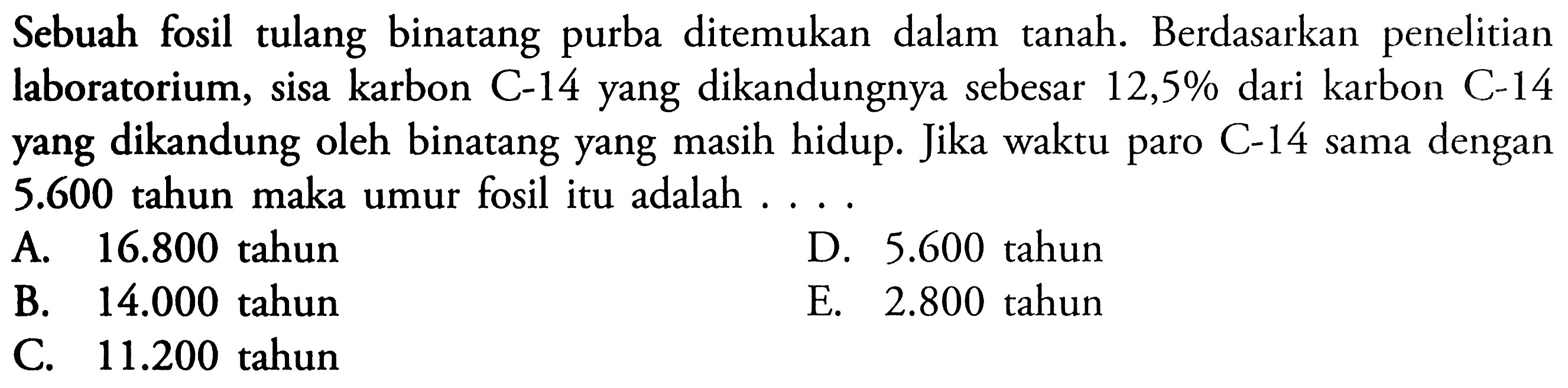 Sebuah fosil tulang binatang purba ditemukan dalam tanah. Berdasarkan penelitian laboratorium, sisa karbon C-14 yang dikandungnya sebesar 12,5% dari karbon C-14 yang dikandung oleh binatang yang masih hidup. Jika waktu paro C-14 sama dengan 5.600 tahun maka umur fosil itu adalah ....