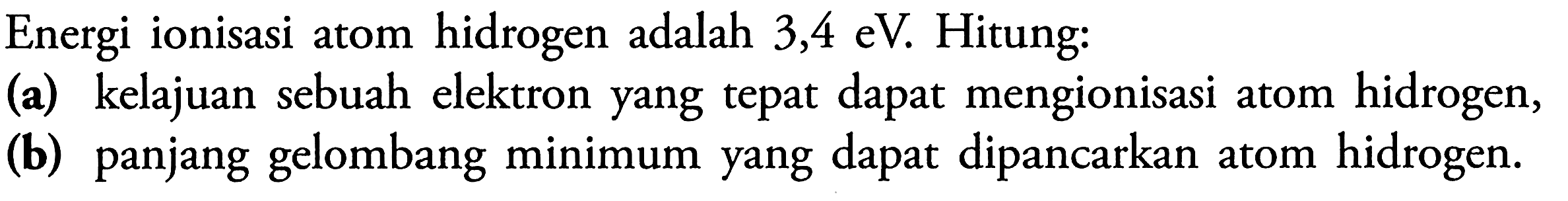 Energi ionisasi atom hidrogen adalah 3,4 eV. Hitung: 
(a) kelajuan sebuah elektron yang tepat dapat mengionisasi atom hidrogen, 
(b) panjang gelombang minimum yang dapat dipancarkan atom hidrogen.