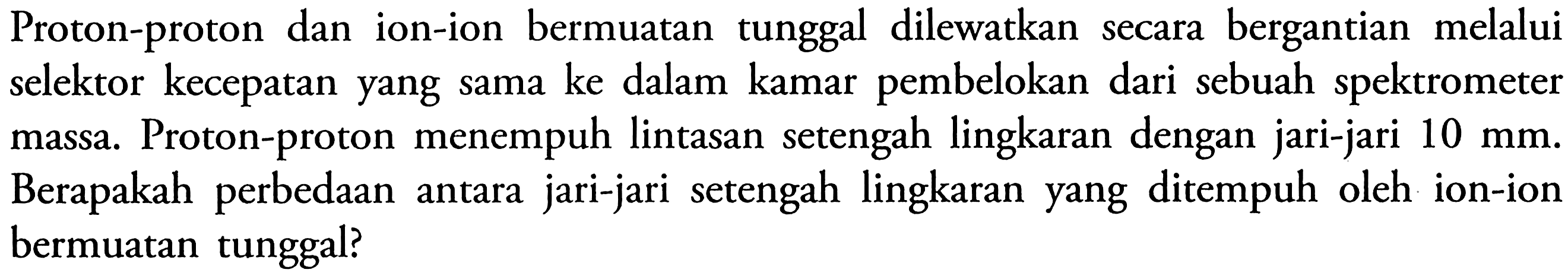 Proton-proton dan ion-ion bermuatan tunggal dilewatkan secara bergantian melalui selektor kecepatan yang sama ke dalam kamar pembelokan dari sebuah spektrometer massa. Proton-proton menempuh lintasan setengah lingkaran dengan jari-jari 10 mm. Berapakah perbedaan antara jari-jari setengah lingkaran yang ditempuh oleh ion-ion bermuatan tunggal?