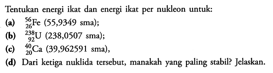 Tentukan energi ikat dan energi ikat per nukleon untuk :
(a) 56 26 Fe (55,9349 sma);
(b) 238 92 U (238,0507 sma);
(c) 40 20 Ca (39,962591 sma),
(d) Dari ketiga nuklida tersebut, manakah yang paling stabil? Jelaskan.