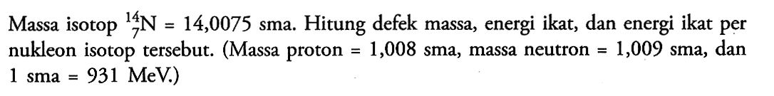 Massa isotop   7^14 N=14,0075 sma . Hitung defek massa, energi ikat, dan energi ikat per nukleon isotop tersebut. (Massa proton  =1,008 sma , massa neutron  =1,009  sma, dan  1 sma=931 MeV .) 