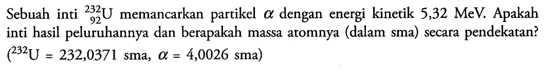 Sebuah inti 232 92 U memancarkan partikel alpha dengan energi kinetik 5,32 MeV. Apakah inti hasil peluruhannya dan berapakah massa atomnya (dalam sma) secara pendekatan? (232 U=232,0371 sma, alpha=4,0026 sma)