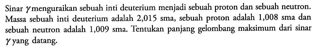 Sinar gamma menguraikan sebuah inti deuterium menjadi sebuah proton dan sebuah neutron. Massa sebuah inti deuterium adalah 2,015 sma, sebuah proton adalah 1,008 sma dan sebuah neutron adalah 1,009 sma. Tentukan panjang gelombang maksimum dari sinar  gamma  yang datang.